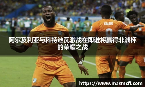阿尔及利亚与科特迪瓦激战在即谁将赢得非洲杯的荣耀之战