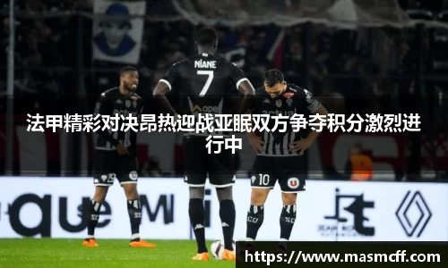 法甲精彩对决昂热迎战亚眠双方争夺积分激烈进行中